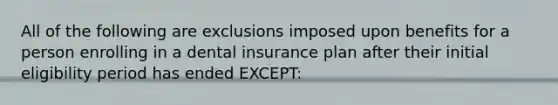 All of the following are exclusions imposed upon benefits for a person enrolling in a dental insurance plan after their initial eligibility period has ended EXCEPT: