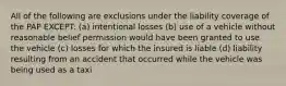 All of the following are exclusions under the liability coverage of the PAP EXCEPT: (a) intentional losses (b) use of a vehicle without reasonable belief permission would have been granted to use the vehicle (c) losses for which the insured is liable (d) liability resulting from an accident that occurred while the vehicle was being used as a taxi