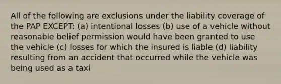 All of the following are exclusions under the liability coverage of the PAP EXCEPT: (a) intentional losses (b) use of a vehicle without reasonable belief permission would have been granted to use the vehicle (c) losses for which the insured is liable (d) liability resulting from an accident that occurred while the vehicle was being used as a taxi