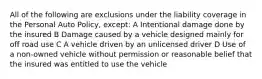 All of the following are exclusions under the liability coverage in the Personal Auto Policy, except: A Intentional damage done by the insured B Damage caused by a vehicle designed mainly for off road use C A vehicle driven by an unlicensed driver D Use of a non-owned vehicle without permission or reasonable belief that the insured was entitled to use the vehicle