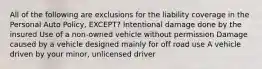 All of the following are exclusions for the liability coverage in the Personal Auto Policy, EXCEPT? Intentional damage done by the insured Use of a non-owned vehicle without permission Damage caused by a vehicle designed mainly for off road use A vehicle driven by your minor, unlicensed driver