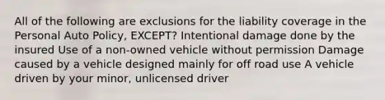 All of the following are exclusions for the liability coverage in the Personal Auto Policy, EXCEPT? Intentional damage done by the insured Use of a non-owned vehicle without permission Damage caused by a vehicle designed mainly for off road use A vehicle driven by your minor, unlicensed driver