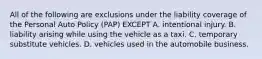 All of the following are exclusions under the liability coverage of the Personal Auto Policy (PAP) EXCEPT A. intentional injury. B. liability arising while using the vehicle as a taxi. C. temporary substitute vehicles. D. vehicles used in the automobile business.