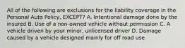 All of the following are exclusions for the liability coverage in the Personal Auto Policy, EXCEPT? A. Intentional damage done by the insured B. Use of a non-owned vehicle without permission C. A vehicle driven by your minor, unlicensed driver D. Damage caused by a vehicle designed mainly for off road use