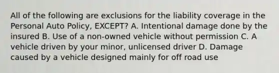 All of the following are exclusions for the liability coverage in the Personal Auto Policy, EXCEPT? A. Intentional damage done by the insured B. Use of a non-owned vehicle without permission C. A vehicle driven by your minor, unlicensed driver D. Damage caused by a vehicle designed mainly for off road use