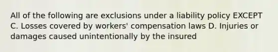 All of the following are exclusions under a liability policy EXCEPT C. Losses covered by workers' compensation laws D. Injuries or damages caused unintentionally by the insured