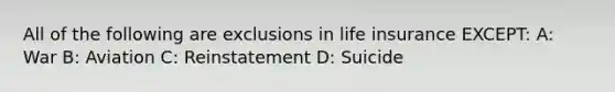 All of the following are exclusions in life insurance EXCEPT: A: War B: Aviation C: Reinstatement D: Suicide