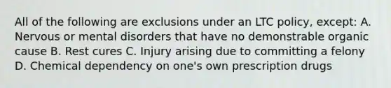 All of the following are exclusions under an LTC policy, except: A. Nervous or mental disorders that have no demonstrable organic cause B. Rest cures C. Injury arising due to committing a felony D. Chemical dependency on one's own prescription drugs