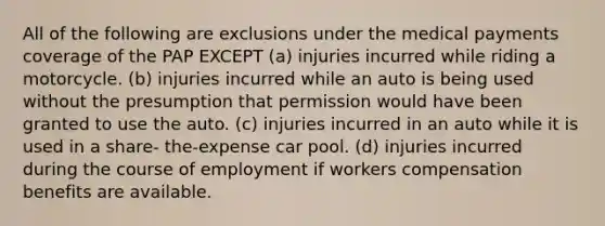 All of the following are exclusions under the medical payments coverage of the PAP EXCEPT (a) injuries incurred while riding a motorcycle. (b) injuries incurred while an auto is being used without the presumption that permission would have been granted to use the auto. (c) injuries incurred in an auto while it is used in a share- the-expense car pool. (d) injuries incurred during the course of employment if workers compensation benefits are available.