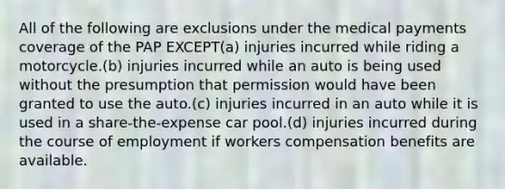 All of the following are exclusions under the medical payments coverage of the PAP EXCEPT(a) injuries incurred while riding a motorcycle.(b) injuries incurred while an auto is being used without the presumption that permission would have been granted to use the auto.(c) injuries incurred in an auto while it is used in a share-the-expense car pool.(d) injuries incurred during the course of employment if workers compensation benefits are available.