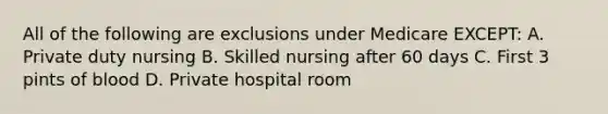 All of the following are exclusions under Medicare EXCEPT: A. Private duty nursing B. Skilled nursing after 60 days C. First 3 pints of blood D. Private hospital room