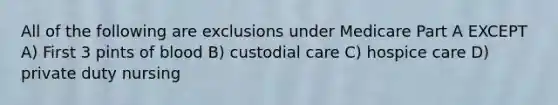 All of the following are exclusions under Medicare Part A EXCEPT A) First 3 pints of blood B) custodial care C) hospice care D) private duty nursing