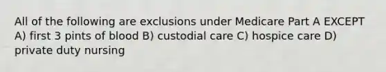 All of the following are exclusions under Medicare Part A EXCEPT A) first 3 pints of blood B) custodial care C) hospice care D) private duty nursing