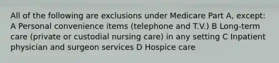 All of the following are exclusions under Medicare Part A, except: A Personal convenience items (telephone and T.V.) B Long-term care (private or custodial nursing care) in any setting C Inpatient physician and surgeon services D Hospice care