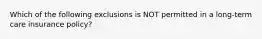 Which of the following exclusions is NOT permitted in a long-term care insurance policy?