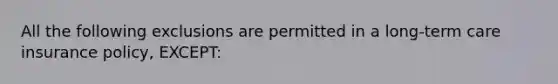 All the following exclusions are permitted in a long-term care insurance policy, EXCEPT: