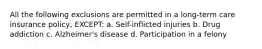 All the following exclusions are permitted in a long-term care insurance policy, EXCEPT: a. Self-inflicted injuries b. Drug addiction c. Alzheimer's disease d. Participation in a felony