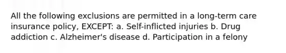 All the following exclusions are permitted in a long-term care insurance policy, EXCEPT: a. Self-inflicted injuries b. Drug addiction c. Alzheimer's disease d. Participation in a felony