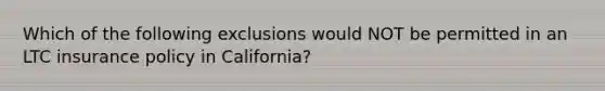 Which of the following exclusions would NOT be permitted in an LTC insurance policy in California?