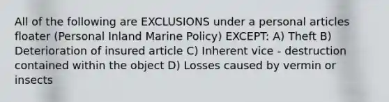 All of the following are EXCLUSIONS under a personal articles floater (Personal Inland Marine Policy) EXCEPT: A) Theft B) Deterioration of insured article C) Inherent vice - destruction contained within the object D) Losses caused by vermin or insects