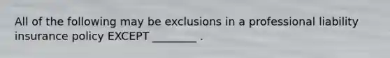 All of the following may be exclusions in a professional liability insurance policy EXCEPT ________ .