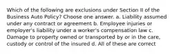 Which of the following are exclusions under Section II of the Business Auto Policy? Choose one answer. a. Liability assumed under any contract or agreement b. Employee injuries or employer's liability under a worker's compensation law c. Damage to property owned or transported by or in the care, custody or control of the insured d. All of these are correct