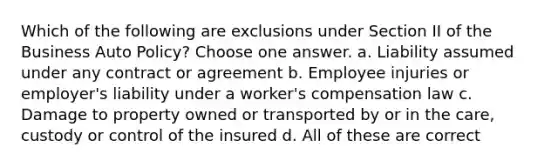 Which of the following are exclusions under Section II of the Business Auto Policy? Choose one answer. a. Liability assumed under any contract or agreement b. Employee injuries or employer's liability under a worker's compensation law c. Damage to property owned or transported by or in the care, custody or control of the insured d. All of these are correct