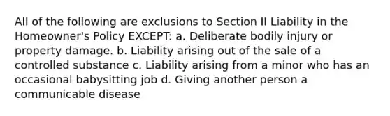 All of the following are exclusions to Section II Liability in the Homeowner's Policy EXCEPT: a. Deliberate bodily injury or property damage. b. Liability arising out of the sale of a controlled substance c. Liability arising from a minor who has an occasional babysitting job d. Giving another person a communicable disease