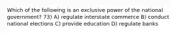 Which of the following is an exclusive power of the national government? 73) A) regulate interstate commerce B) conduct national elections C) provide education D) regulate banks
