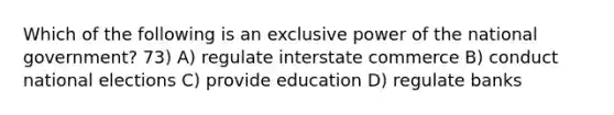 Which of the following is an exclusive power of the national government? 73) A) regulate interstate commerce B) conduct national elections C) provide education D) regulate banks