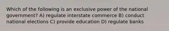 Which of the following is an exclusive power of the national government? A) regulate interstate commerce B) conduct national elections C) provide education D) regulate banks