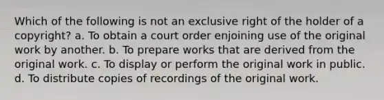 Which of the following is not an exclusive right of the holder of a copyright? a. To obtain a court order enjoining use of the original work by another. b. To prepare works that are derived from the original work. c. To display or perform the original work in public. d. To distribute copies of recordings of the original work.