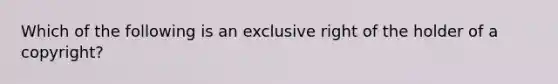 Which of the following is an exclusive right of the holder of a copyright?