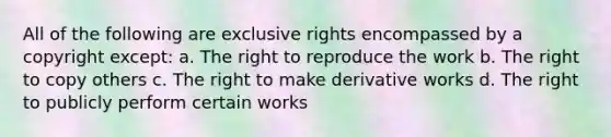 All of the following are exclusive rights encompassed by a copyright except: a. The right to reproduce the work b. The right to copy others c. The right to make derivative works d. The right to publicly perform certain works