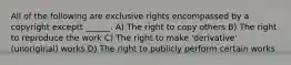 All of the following are exclusive rights encompassed by a copyright exceptt ______. A) The right to copy others B) The right to reproduce the work C) The right to make 'derivative' (unoriginal) works D) The right to publicly perform certain works