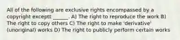 All of the following are exclusive rights encompassed by a copyright exceptt ______. A) The right to reproduce the work B) The right to copy others C) The right to make 'derivative' (unoriginal) works D) The right to publicly perform certain works