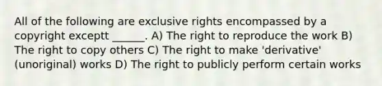 All of the following are exclusive rights encompassed by a copyright exceptt ______. A) The right to reproduce the work B) The right to copy others C) The right to make 'derivative' (unoriginal) works D) The right to publicly perform certain works