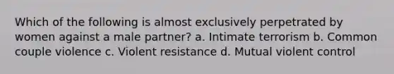 Which of the following is almost exclusively perpetrated by women against a male partner? a. Intimate terrorism b. Common couple violence c. Violent resistance d. Mutual violent control