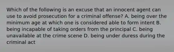 Which of the following is an excuse that an innocent agent can use to avoid prosecution for a criminal offense? A. being over the minimum age at which one is considered able to form intent B. being incapable of taking orders from the principal C. being unavailable at the crime scene D. being under duress during the criminal act