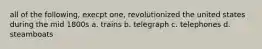 all of the following, execpt one, revolutionized the united states during the mid 1800s a. trains b. telegraph c. telephones d. steamboats