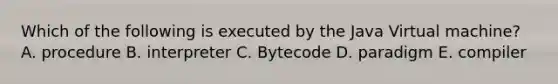 Which of the following is executed by the Java Virtual machine? A. procedure B. interpreter C. Bytecode D. paradigm E. compiler