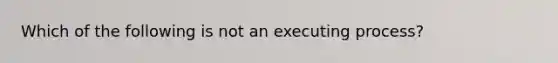 Which of the following is not an executing process?