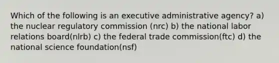 Which of the following is an executive administrative agency? a) the nuclear regulatory commission (nrc) b) the national labor relations board(nlrb) c) the federal trade commission(ftc) d) the national science foundation(nsf)