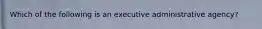 Which of the following is an executive administrative agency?