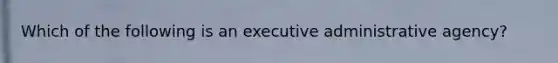 Which of the following is an executive administrative agency?