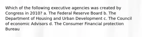 Which of the following executive agencies was created by Congress in 2010? a. The Federal Reserve Board b. The Department of Housing and Urban Development c. The Council of economic Advisors d. The Consumer Financial protection Bureau