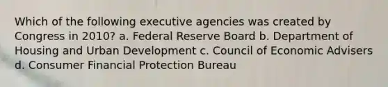 Which of the following executive agencies was created by Congress in 2010? a. Federal Reserve Board b. Department of Housing and Urban Development c. Council of Economic Advisers d. Consumer Financial Protection Bureau