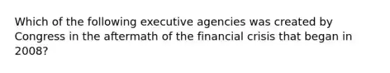 Which of the following executive agencies was created by Congress in the aftermath of the financial crisis that began in 2008?