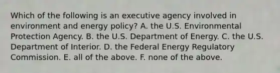 Which of the following is an executive agency involved in environment and energy policy? A. the U.S. Environmental Protection Agency. B. the U.S. Department of Energy. C. the U.S. Department of Interior. D. the Federal Energy Regulatory Commission. E. all of the above. F. none of the above.