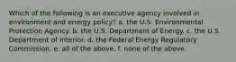 Which of the following is an executive agency involved in environment and energy policy? a. the U.S. Environmental Protection Agency. b. the U.S. Department of Energy. c. the U.S. Department of Interior. d. the Federal Energy Regulatory Commission. e. all of the above. f. none of the above.